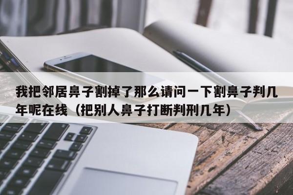 我把邻居鼻子割掉了那么请问一下割鼻子判几年呢在线（把别人鼻子打断判刑几年）